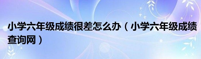 小学六年级成绩很差怎么办（小学六年级成绩查询网）