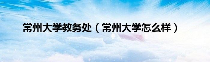 常州大学教务处(常州大学怎么样)