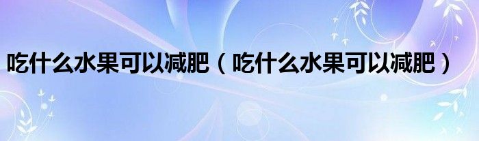 吃什么水果可以减肥（吃什么水果可以减肥）