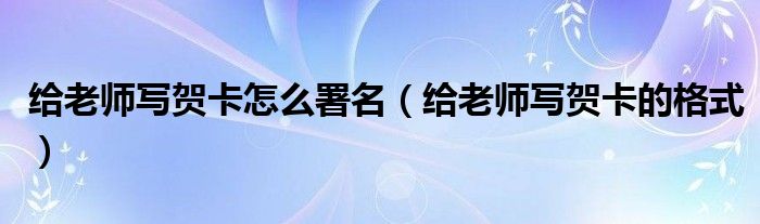 给老师写贺卡怎么署名（给老师写贺卡的格式）