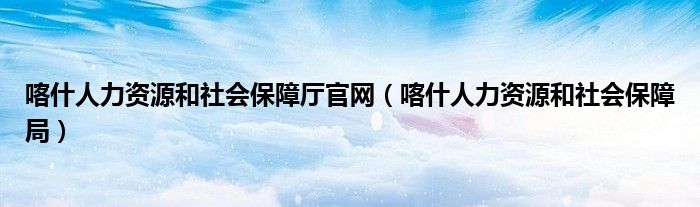 喀什人力资源和社会保障厅官网（喀什人力资源和社会保障局）
