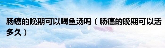 肠癌的晚期可以喝鱼汤吗（肠癌的晚期可以活多久）