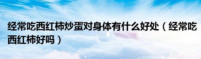 经常吃西红柿炒蛋对身体有什么好处（经常吃西红柿好吗）