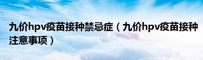 九价hpv疫苗接种禁忌症(九价hpv疫苗接种注意事项)