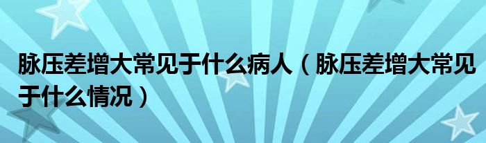 脉压差增大常见于什么病人（脉压差增大常见于什么情况）