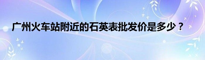 广州火车站附近的石英表批发价是多少？