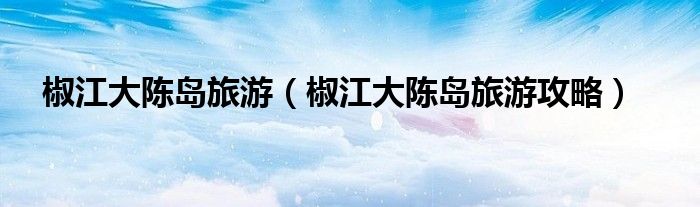 椒江大陈岛旅游（椒江大陈岛旅游攻略）