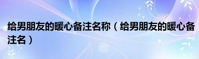 给男朋友的暖心备注名称（给男朋友的暖心备注名）