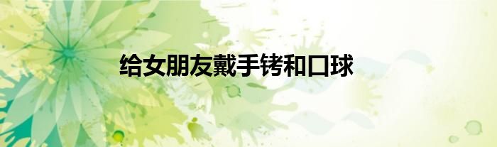 给女朋友戴手铐和口球