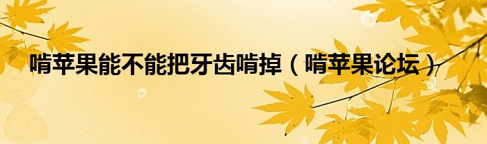 啃苹果能不能把牙齿啃掉（啃苹果论坛）