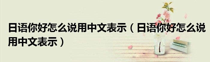 日语你好怎么说用中文表示（日语你好怎么说用中文表示）
