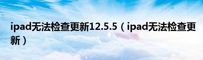 ipad无法检查更新12.5.5（ipad无法检查更新）