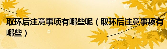 取环后注意事项有哪些呢（取环后注意事项有哪些）
