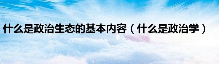 什么是政治生态的基本内容（什么是政治学）