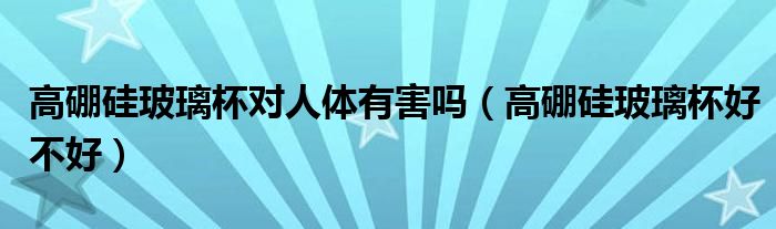 高硼硅玻璃杯对人体有害吗(高硼硅玻璃杯好不好)