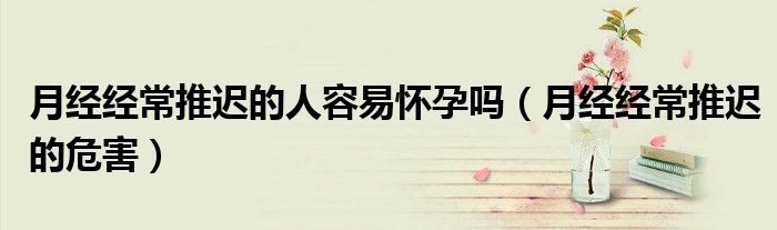 月经经常推迟的人容易怀孕吗（月经经常推迟的危害）