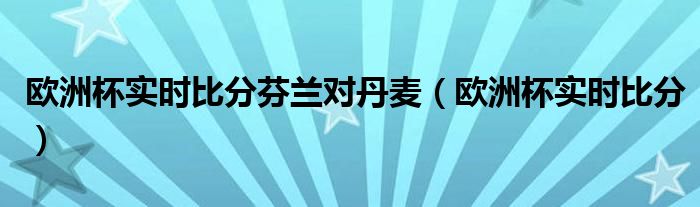 欧洲杯实时比分芬兰对丹麦（欧洲杯实时比分）