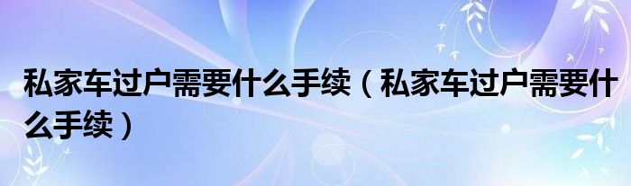 私家车过户需要什么手续（私家车过户需要什么手续）