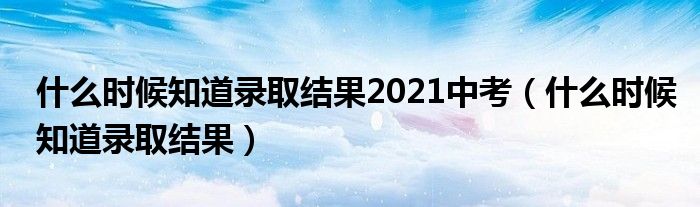 什么时候知道录取结果2021中考（什么时候知道录取结果）