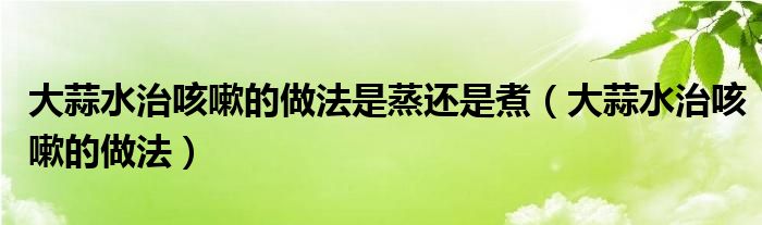 大蒜水治咳嗽的做法是蒸还是煮（大蒜水治咳嗽的做法）