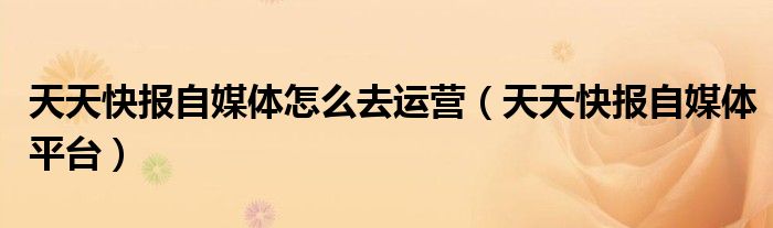 天天快报自媒体怎么去运营（天天快报自媒体平台）