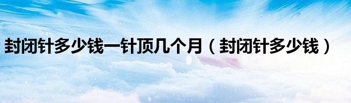 封闭针多少钱一针顶几个月(封闭针多少钱)