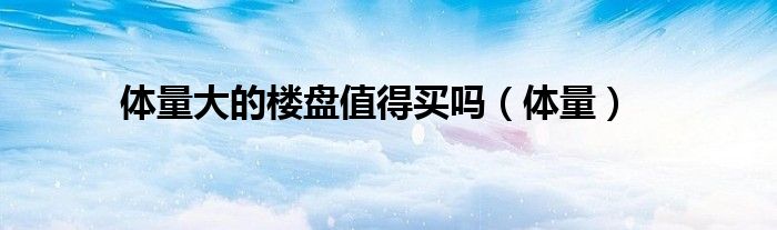体量大的楼盘值得买吗（体量）