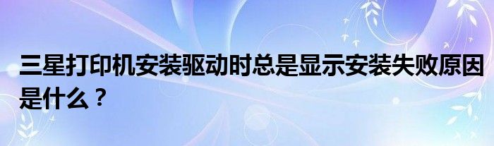 三星打印机安装驱动时总是显示安装失败原因是什么？