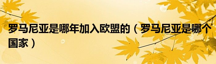 罗马尼亚是哪年加入欧盟的（罗马尼亚是哪个国家）