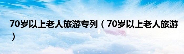 70岁以上老人旅游专列（70岁以上老人旅游）