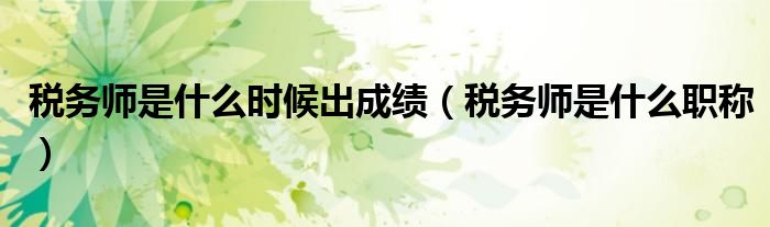 税务师是什么时候出成绩（税务师是什么职称）