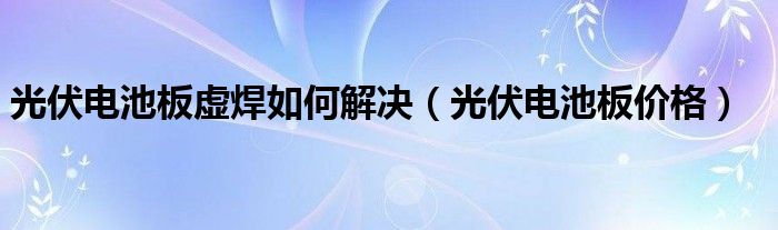 光伏电池板虚焊如何解决（光伏电池板价格）