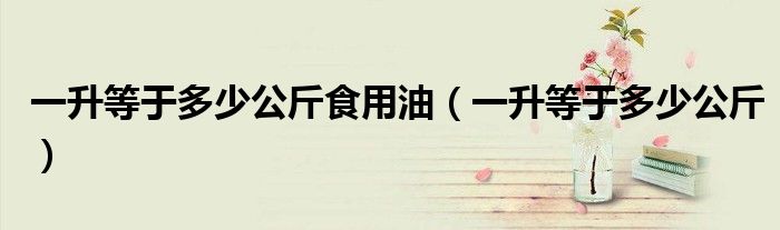 一升等于多少公斤食用油（一升等于多少公斤）