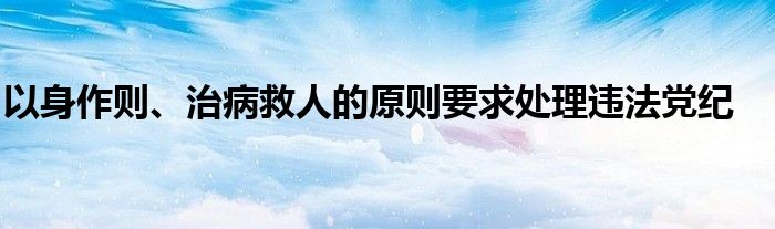 以身作则、治病救人的原则要求处理违法党纪