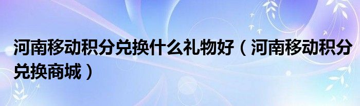 河南移动积分兑换什么礼物好（河南移动积分兑换商城）