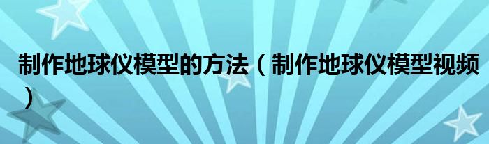 制作地球仪模型的方法（制作地球仪模型视频）