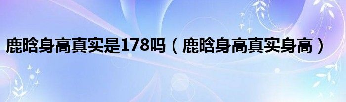 鹿晗身高真实是178吗（鹿晗身高真实身高）