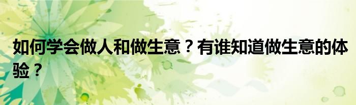 如何学会做人和做生意？有谁知道做生意的体验？