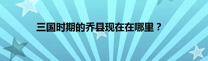 三国时期的乔县现在在哪里？