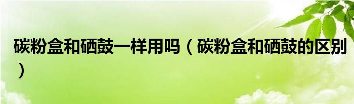 碳粉盒和硒鼓一样用吗（碳粉盒和硒鼓的区别）