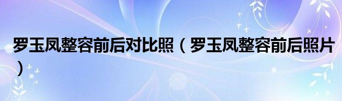 罗玉凤整容前后对比照（罗玉凤整容前后照片）