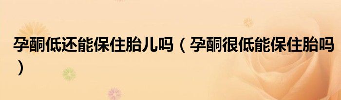 孕酮低还能保住胎儿吗（孕酮很低能保住胎吗）