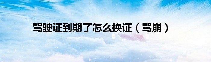 驾驶证到期了怎么换证（驾崩）