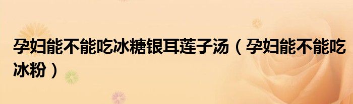 孕妇能不能吃冰糖银耳莲子汤（孕妇能不能吃冰粉）