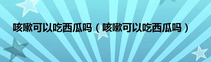 咳嗽可以吃西瓜吗（咳嗽可以吃西瓜吗）