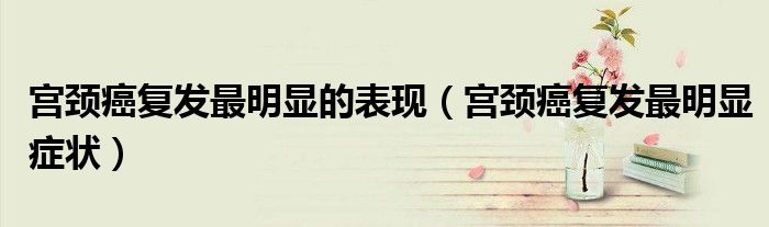 宫颈癌复发最明显的表现（宫颈癌复发最明显症状）