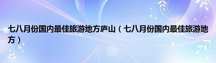 七八月份国内最佳旅游地方庐山（七八月份国内最佳旅游地方）