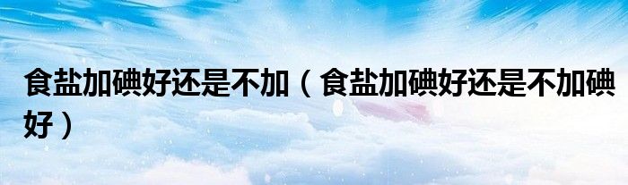 食盐加碘好还是不加（食盐加碘好还是不加碘好）