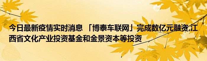 今日最新疫情实时消息 「博泰车联网」完成数亿元融资,江西省文化产业投资基金和金景资本等投资