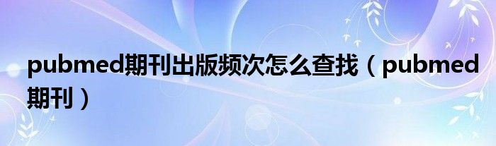 pubmed期刊出版频次怎么查找（pubmed期刊）